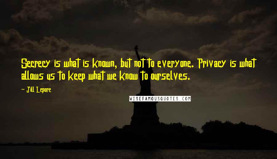 Jill Lepore Quotes: Secrecy is what is known, but not to everyone. Privacy is what allows us to keep what we know to ourselves.
