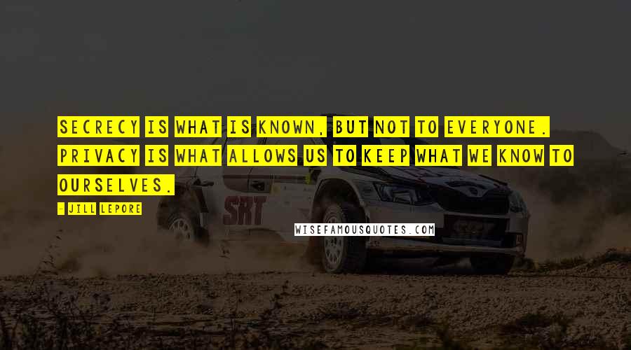 Jill Lepore Quotes: Secrecy is what is known, but not to everyone. Privacy is what allows us to keep what we know to ourselves.