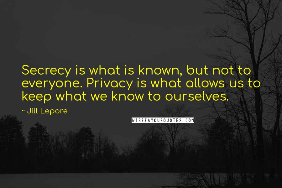 Jill Lepore Quotes: Secrecy is what is known, but not to everyone. Privacy is what allows us to keep what we know to ourselves.