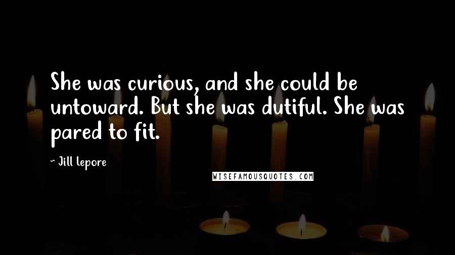 Jill Lepore Quotes: She was curious, and she could be untoward. But she was dutiful. She was pared to fit.