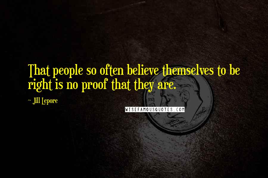 Jill Lepore Quotes: That people so often believe themselves to be right is no proof that they are.