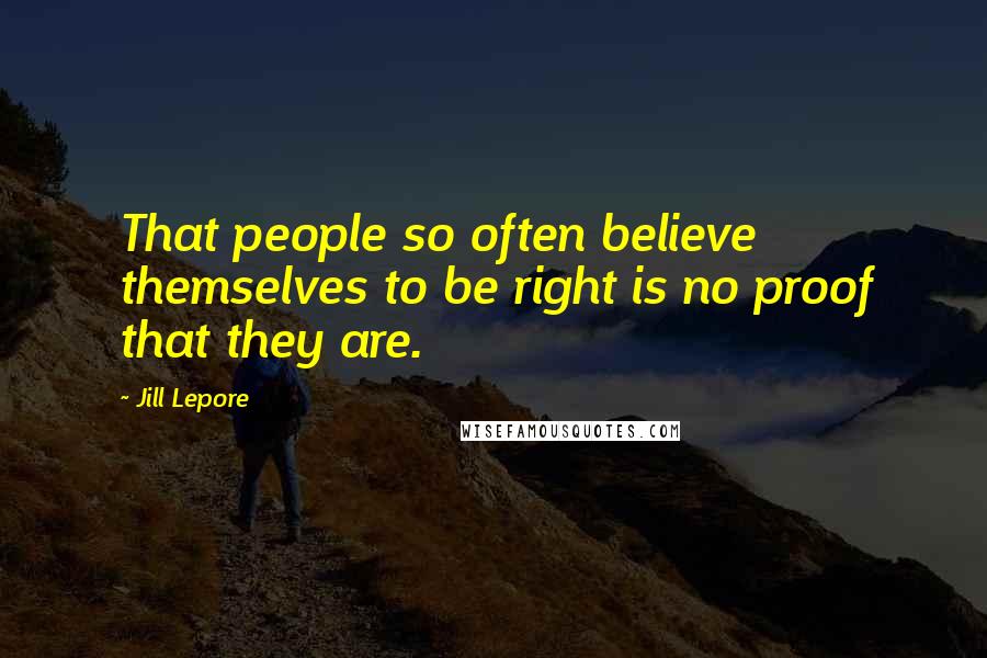 Jill Lepore Quotes: That people so often believe themselves to be right is no proof that they are.