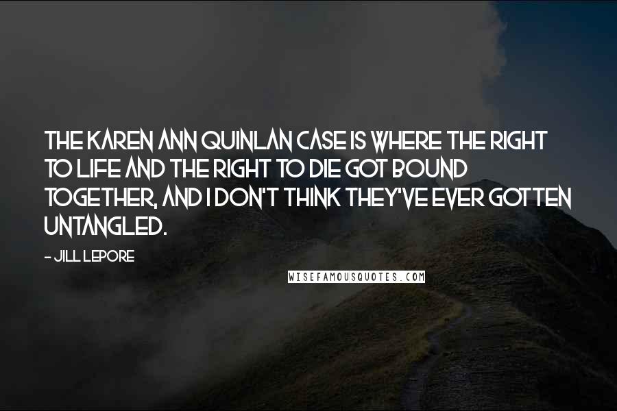 Jill Lepore Quotes: The Karen Ann Quinlan case is where the right to life and the right to die got bound together, and I don't think they've ever gotten untangled.