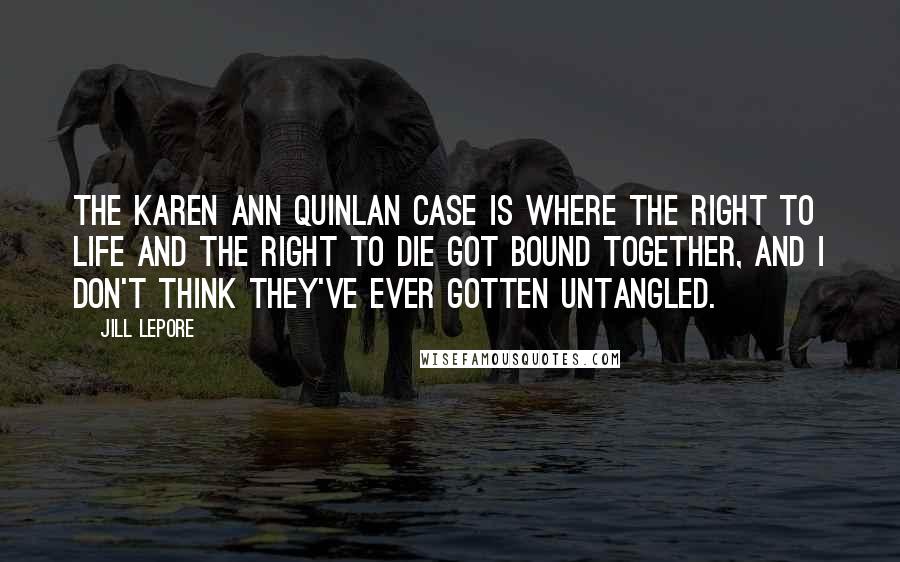 Jill Lepore Quotes: The Karen Ann Quinlan case is where the right to life and the right to die got bound together, and I don't think they've ever gotten untangled.