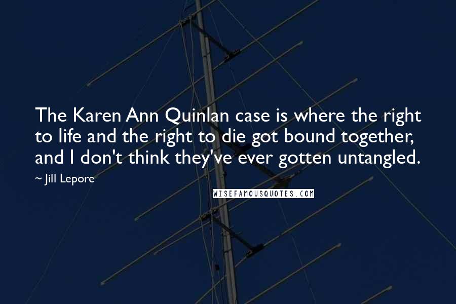 Jill Lepore Quotes: The Karen Ann Quinlan case is where the right to life and the right to die got bound together, and I don't think they've ever gotten untangled.