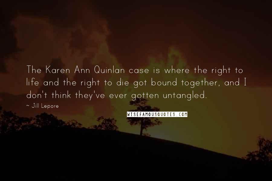 Jill Lepore Quotes: The Karen Ann Quinlan case is where the right to life and the right to die got bound together, and I don't think they've ever gotten untangled.