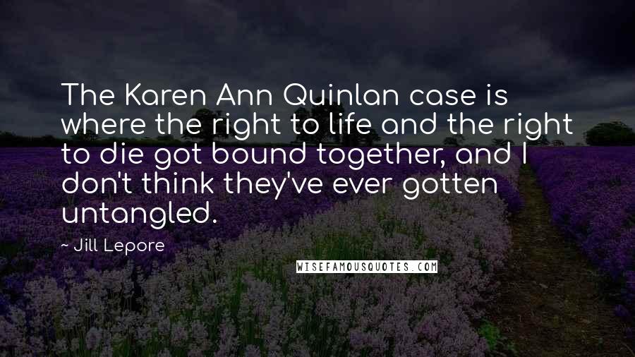 Jill Lepore Quotes: The Karen Ann Quinlan case is where the right to life and the right to die got bound together, and I don't think they've ever gotten untangled.