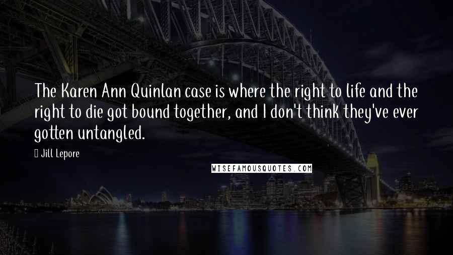 Jill Lepore Quotes: The Karen Ann Quinlan case is where the right to life and the right to die got bound together, and I don't think they've ever gotten untangled.