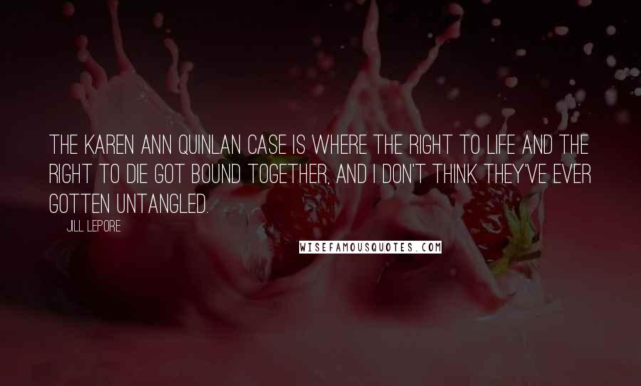 Jill Lepore Quotes: The Karen Ann Quinlan case is where the right to life and the right to die got bound together, and I don't think they've ever gotten untangled.