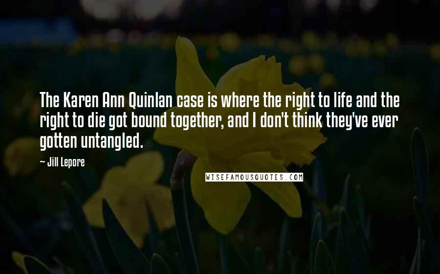 Jill Lepore Quotes: The Karen Ann Quinlan case is where the right to life and the right to die got bound together, and I don't think they've ever gotten untangled.