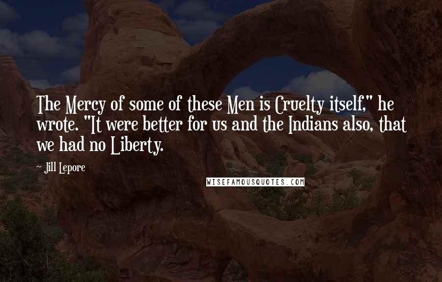 Jill Lepore Quotes: The Mercy of some of these Men is Cruelty itself," he wrote. "It were better for us and the Indians also, that we had no Liberty.