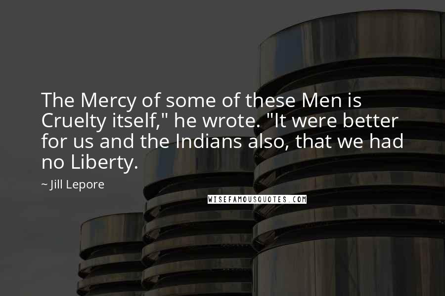 Jill Lepore Quotes: The Mercy of some of these Men is Cruelty itself," he wrote. "It were better for us and the Indians also, that we had no Liberty.