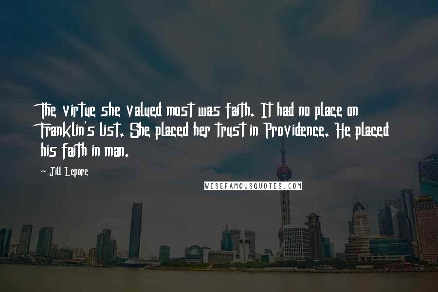 Jill Lepore Quotes: The virtue she valued most was faith. It had no place on Franklin's list. She placed her trust in Providence. He placed his faith in man.