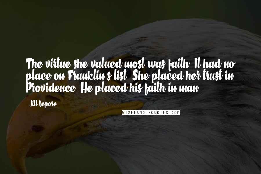 Jill Lepore Quotes: The virtue she valued most was faith. It had no place on Franklin's list. She placed her trust in Providence. He placed his faith in man.