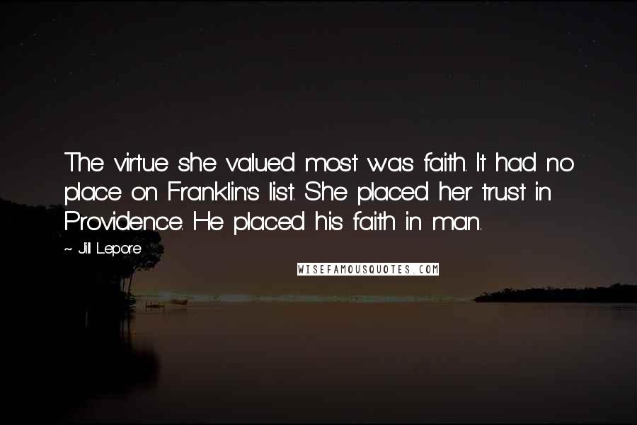 Jill Lepore Quotes: The virtue she valued most was faith. It had no place on Franklin's list. She placed her trust in Providence. He placed his faith in man.