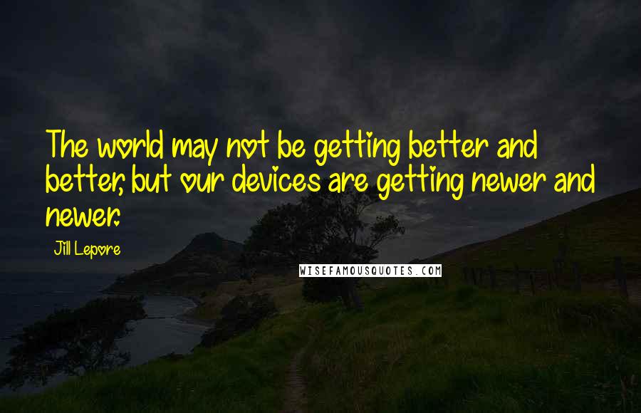 Jill Lepore Quotes: The world may not be getting better and better, but our devices are getting newer and newer.