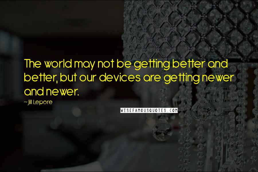 Jill Lepore Quotes: The world may not be getting better and better, but our devices are getting newer and newer.