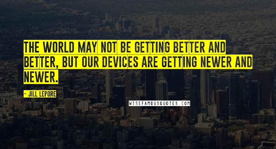 Jill Lepore Quotes: The world may not be getting better and better, but our devices are getting newer and newer.