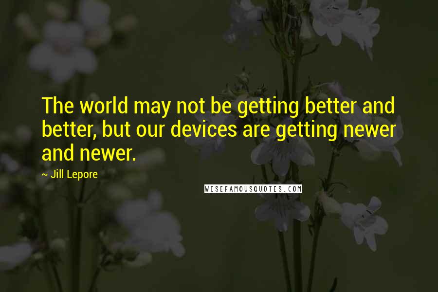 Jill Lepore Quotes: The world may not be getting better and better, but our devices are getting newer and newer.