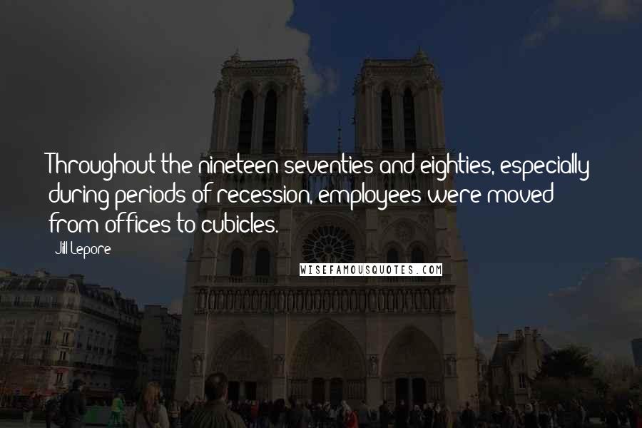 Jill Lepore Quotes: Throughout the nineteen-seventies and eighties, especially during periods of recession, employees were moved from offices to cubicles.