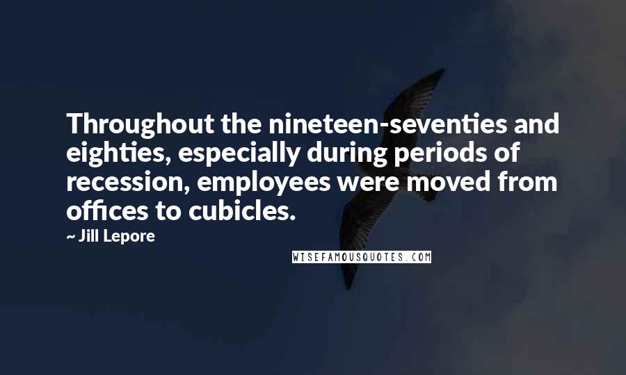 Jill Lepore Quotes: Throughout the nineteen-seventies and eighties, especially during periods of recession, employees were moved from offices to cubicles.