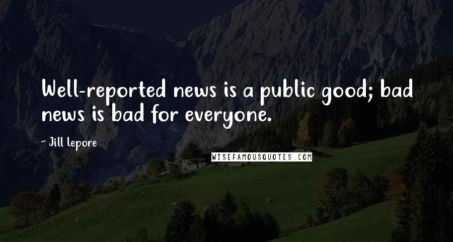 Jill Lepore Quotes: Well-reported news is a public good; bad news is bad for everyone.