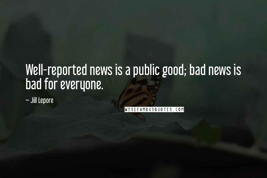 Jill Lepore Quotes: Well-reported news is a public good; bad news is bad for everyone.