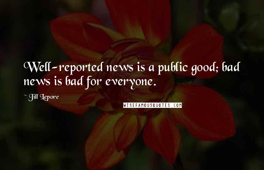 Jill Lepore Quotes: Well-reported news is a public good; bad news is bad for everyone.