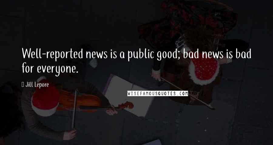 Jill Lepore Quotes: Well-reported news is a public good; bad news is bad for everyone.