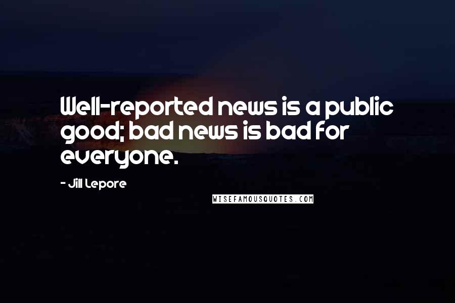 Jill Lepore Quotes: Well-reported news is a public good; bad news is bad for everyone.