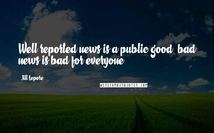 Jill Lepore Quotes: Well-reported news is a public good; bad news is bad for everyone.