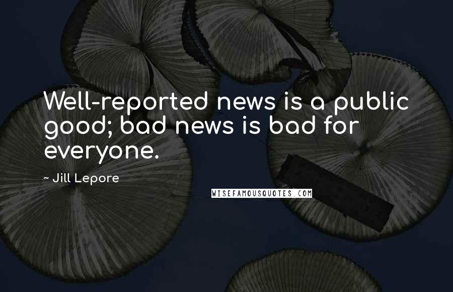 Jill Lepore Quotes: Well-reported news is a public good; bad news is bad for everyone.