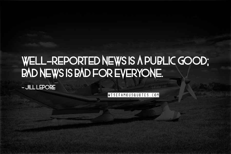 Jill Lepore Quotes: Well-reported news is a public good; bad news is bad for everyone.