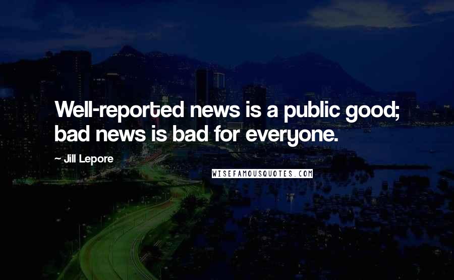 Jill Lepore Quotes: Well-reported news is a public good; bad news is bad for everyone.