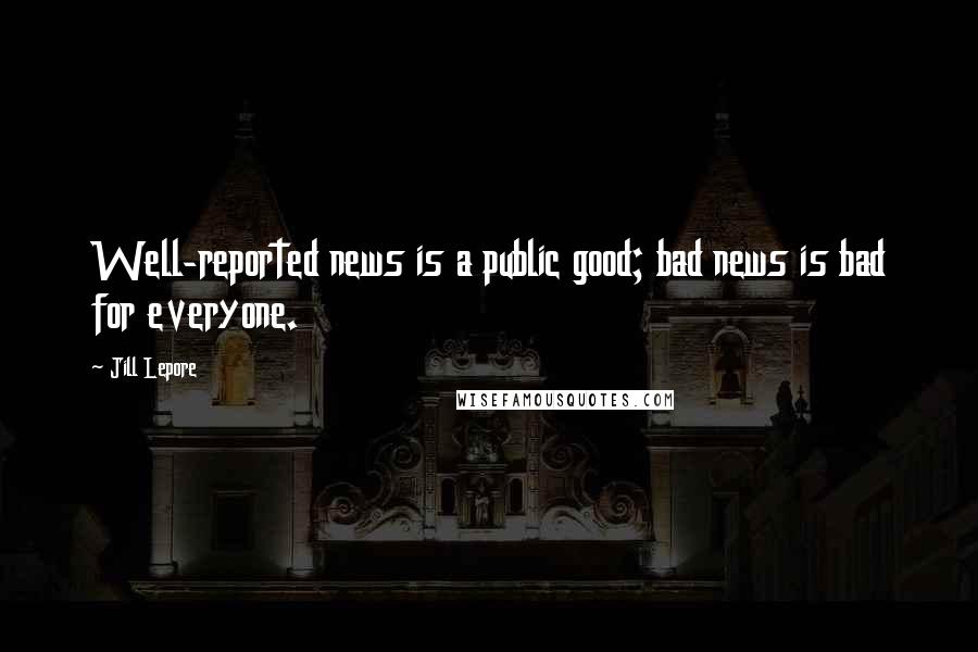 Jill Lepore Quotes: Well-reported news is a public good; bad news is bad for everyone.