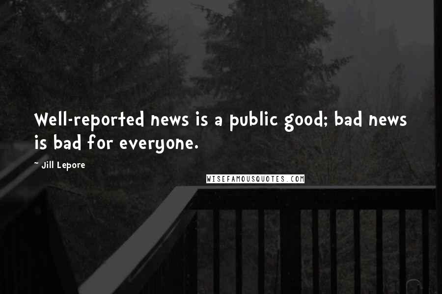Jill Lepore Quotes: Well-reported news is a public good; bad news is bad for everyone.