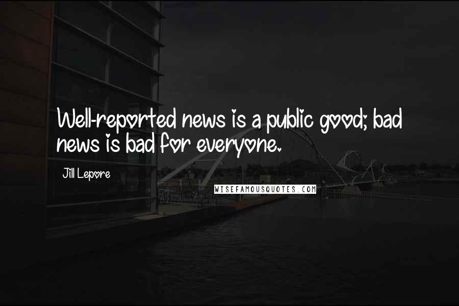 Jill Lepore Quotes: Well-reported news is a public good; bad news is bad for everyone.