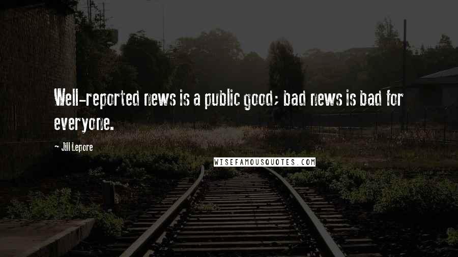 Jill Lepore Quotes: Well-reported news is a public good; bad news is bad for everyone.