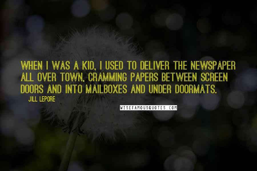 Jill Lepore Quotes: When I was a kid, I used to deliver the newspaper all over town, cramming papers between screen doors and into mailboxes and under doormats.