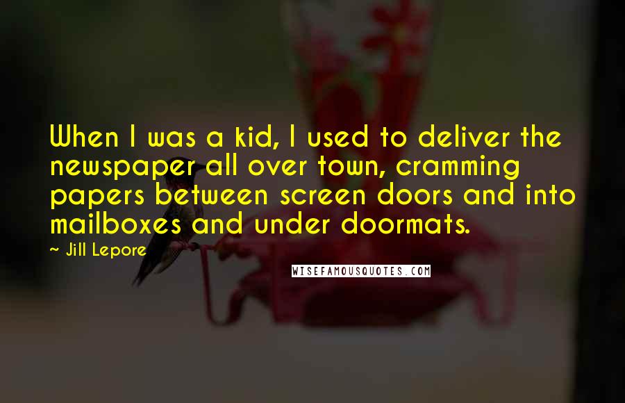 Jill Lepore Quotes: When I was a kid, I used to deliver the newspaper all over town, cramming papers between screen doors and into mailboxes and under doormats.