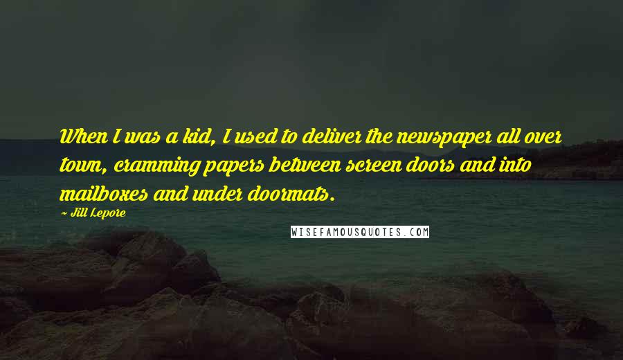 Jill Lepore Quotes: When I was a kid, I used to deliver the newspaper all over town, cramming papers between screen doors and into mailboxes and under doormats.