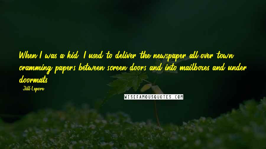 Jill Lepore Quotes: When I was a kid, I used to deliver the newspaper all over town, cramming papers between screen doors and into mailboxes and under doormats.