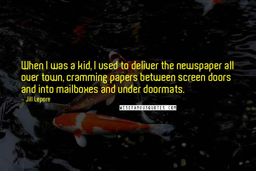 Jill Lepore Quotes: When I was a kid, I used to deliver the newspaper all over town, cramming papers between screen doors and into mailboxes and under doormats.