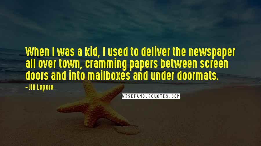 Jill Lepore Quotes: When I was a kid, I used to deliver the newspaper all over town, cramming papers between screen doors and into mailboxes and under doormats.