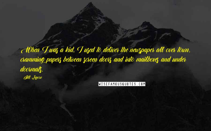 Jill Lepore Quotes: When I was a kid, I used to deliver the newspaper all over town, cramming papers between screen doors and into mailboxes and under doormats.