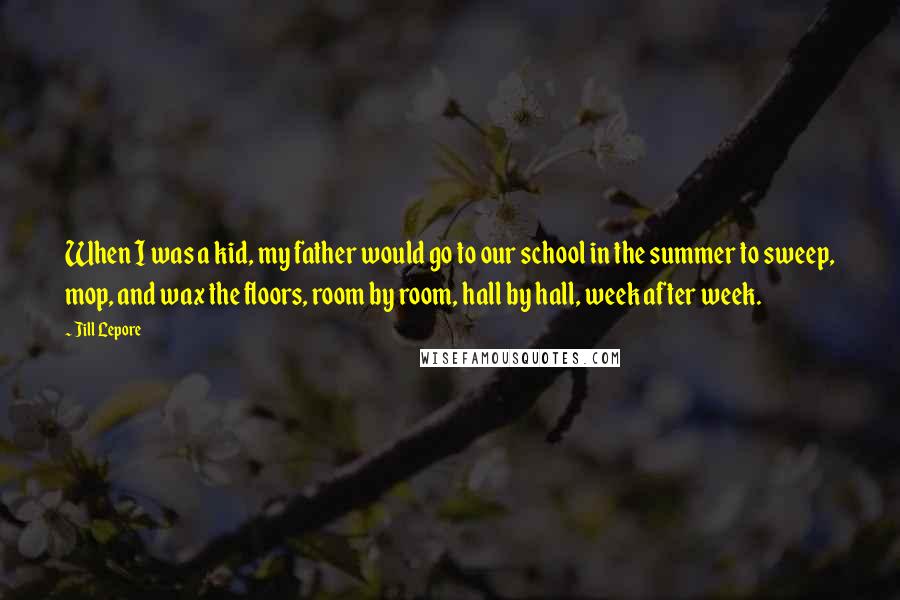 Jill Lepore Quotes: When I was a kid, my father would go to our school in the summer to sweep, mop, and wax the floors, room by room, hall by hall, week after week.