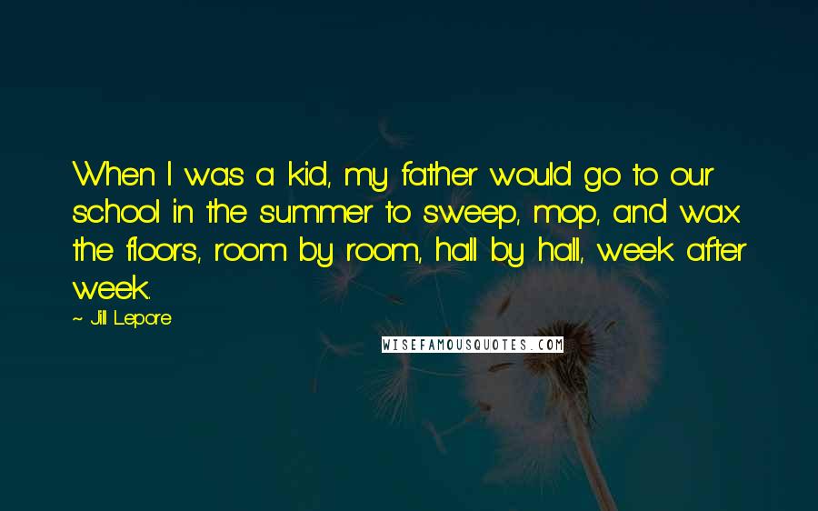 Jill Lepore Quotes: When I was a kid, my father would go to our school in the summer to sweep, mop, and wax the floors, room by room, hall by hall, week after week.