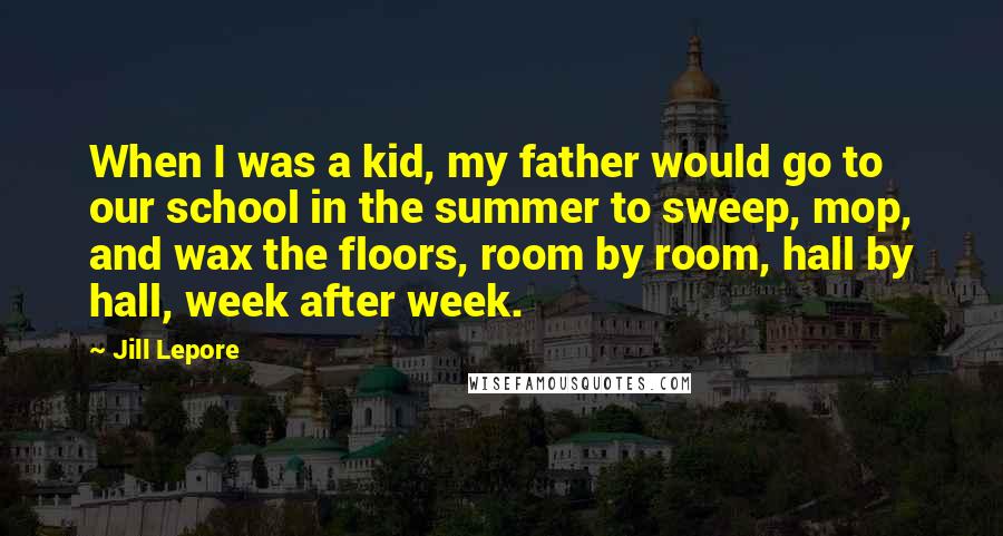 Jill Lepore Quotes: When I was a kid, my father would go to our school in the summer to sweep, mop, and wax the floors, room by room, hall by hall, week after week.