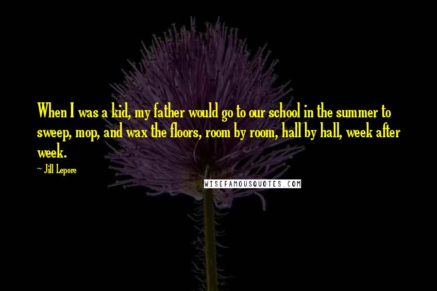 Jill Lepore Quotes: When I was a kid, my father would go to our school in the summer to sweep, mop, and wax the floors, room by room, hall by hall, week after week.