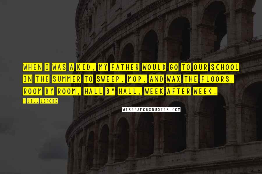 Jill Lepore Quotes: When I was a kid, my father would go to our school in the summer to sweep, mop, and wax the floors, room by room, hall by hall, week after week.